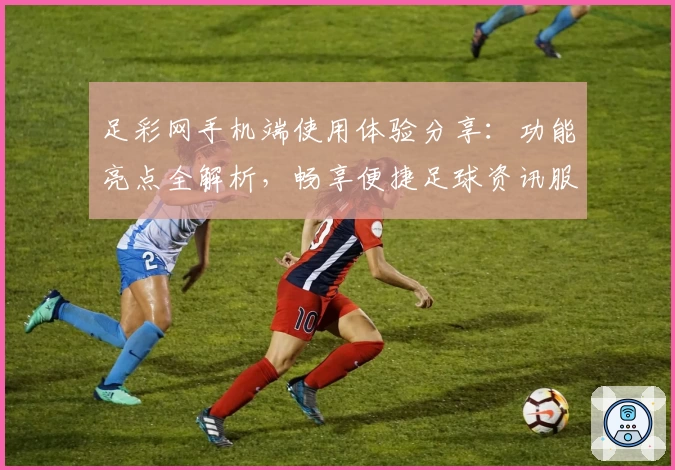 足彩网手机端使用体验分享：功能亮点全解析，畅享便捷足球资讯服务