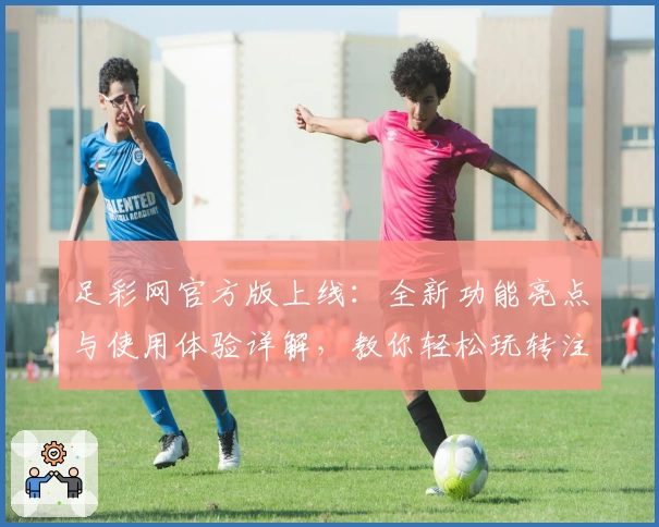 足彩网官方版上线：全新功能亮点与使用体验详解，教你轻松玩转注册与安装教程
