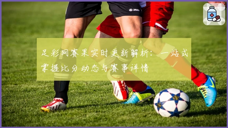 足彩网赛果实时更新解析：一站式掌握比分动态与赛事详情