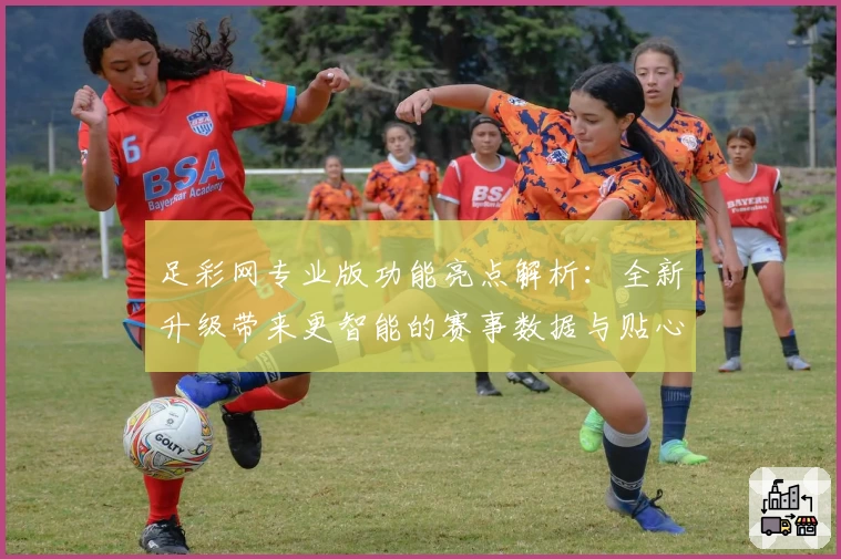 足彩网专业版功能亮点解析：全新升级带来更智能的赛事数据与贴心用户体验
