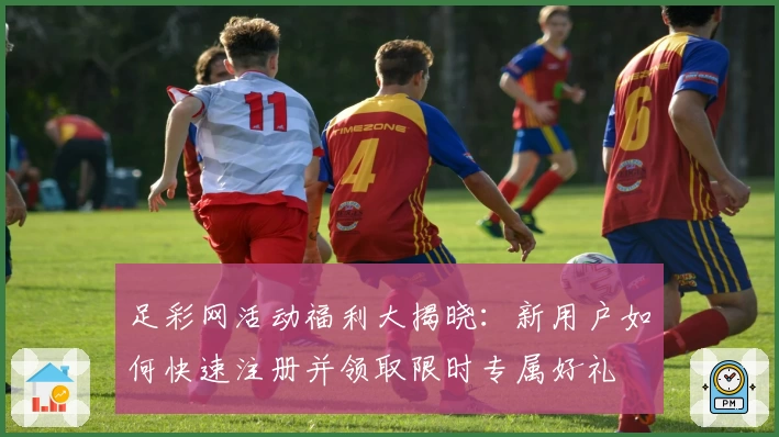 足彩网活动福利大揭晓：新用户如何快速注册并领取限时专属好礼