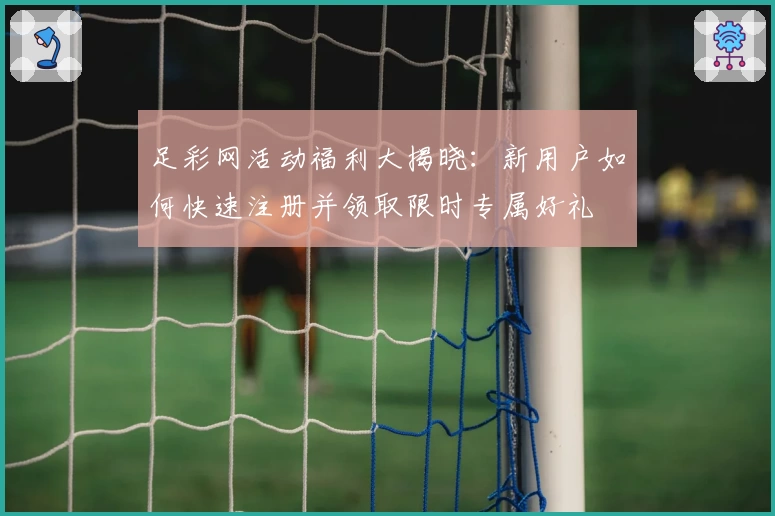 足彩网活动福利大揭晓：新用户如何快速注册并领取限时专属好礼