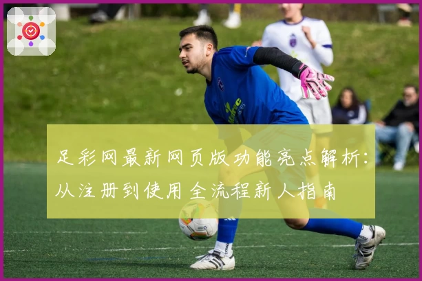 足彩网最新网页版功能亮点解析：从注册到使用全流程新人指南