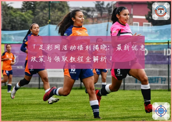 「足彩网活动福利揭晓：最新优惠政策与领取教程全解析」