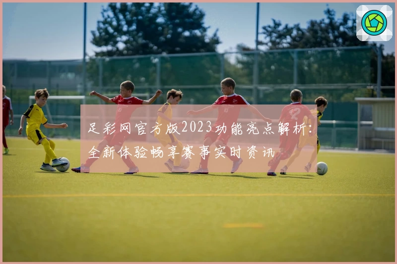 足彩网官方版2023功能亮点解析：全新体验畅享赛事实时资讯